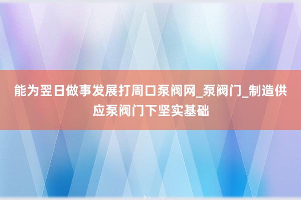 能为翌日做事发展打周口泵阀网_泵阀门_制造供应泵阀门下坚实基础