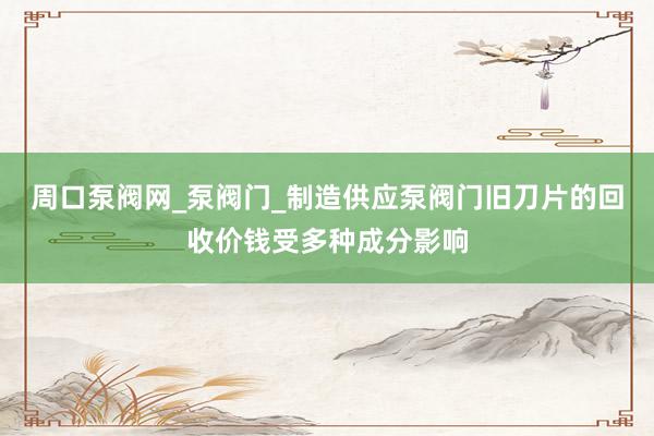 周口泵阀网_泵阀门_制造供应泵阀门旧刀片的回收价钱受多种成分影响