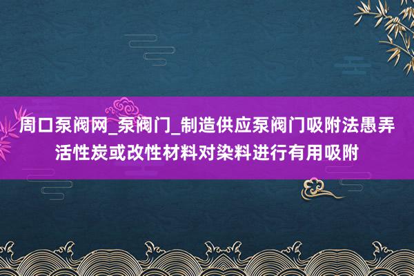 周口泵阀网_泵阀门_制造供应泵阀门吸附法愚弄活性炭或改性材料对染料进行有用吸附